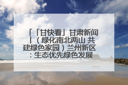 「甘快看」甘肃新闻丨（绿化南北两山 共建绿色家园）兰州新区：生态优先绿色发展 打造生态环保示范区