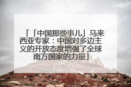 「中国那些事儿」马来西亚专家：中国对多边主义的开放态度增强了全球南方国家的力量
