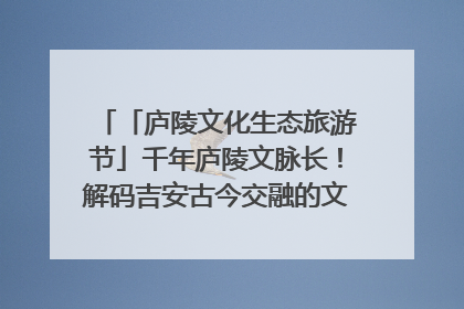 「庐陵文化生态旅游节」千年庐陵文脉长！解码吉安古今交融的文化图谱（图）