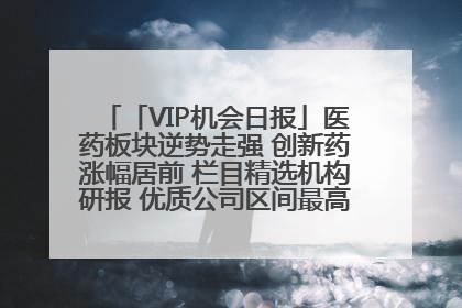 「VIP机会日报」医药板块逆势走强 创新药涨幅居前 栏目精选机构研报 优质公司区间最高涨34.9%