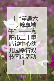 “童趣六一，粽享端午”——海阳市二十里店镇中心幼儿园举行双节同庆活动