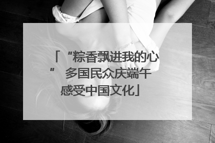“粽香飘进我的心” 多国民众庆端午感受中国文化