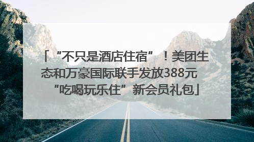 “不只是酒店住宿”！美团生态和万豪国际联手发放388元“吃喝玩乐住”新会员礼包