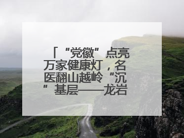 “党徽”点亮万家健康灯，名医翻山越岭“沉”基层——龙岩人民医院党员医生奏响基层健