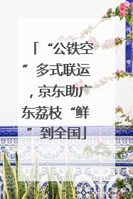 “公铁空”多式联运，京东助广东荔枝“鲜”到全国
