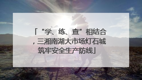 “学、练、查”相结合，三湘南湖大市场灯石城筑牢安全生产防线