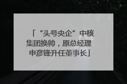 “头号央企”中核集团换帅，原总经理申彦锋升任董事长