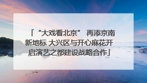 “大戏看北京” 再添京南新地标 大兴区与开心麻花开启演艺之都建设战略合作