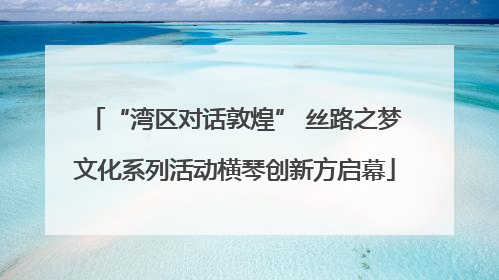 “湾区对话敦煌” 丝路之梦文化系列活动横琴创新方启幕