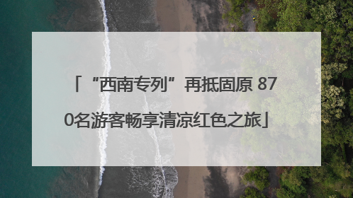 “西南专列”再抵固原 870名游客畅享清凉红色之旅