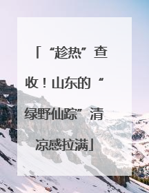 “趁热”查收！山东的“绿野仙踪”清凉感拉满