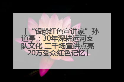 “银龄红色宣讲家”孙道亭：30年深耕运河支队文化 三千场宣讲点亮20万受众红色记忆