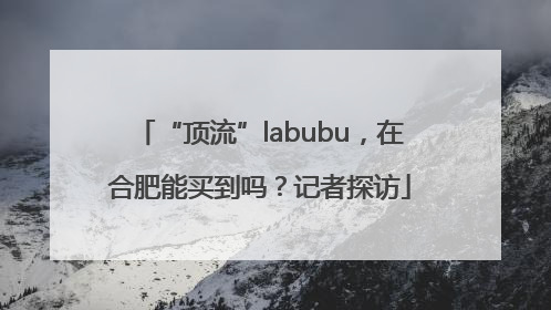 “顶流”labubu，在合肥能买到吗？记者探访