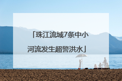 珠江流域7条中小河流发生超警洪水