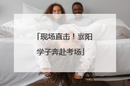 现场直击！襄阳学子奔赴考场