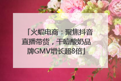 火蝠电商：聚焦抖音直播带货，干噎酸奶品牌GMV增长超8倍