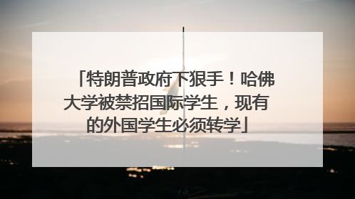 特朗普政府下狠手！哈佛大学被禁招国际学生，现有的外国学生必须转学