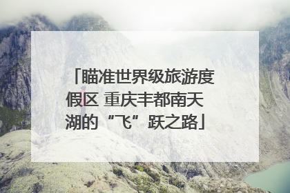 瞄准世界级旅游度假区 重庆丰都南天湖的“飞”跃之路