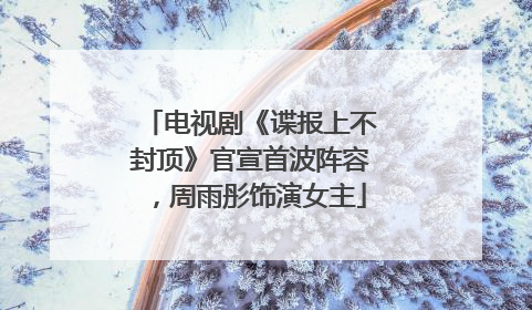 电视剧《谍报上不封顶》官宣首波阵容，周雨彤饰演女主