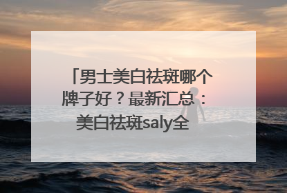 男士美白祛斑哪个牌子好？最新汇总：美白祛斑saly全网十大品牌
