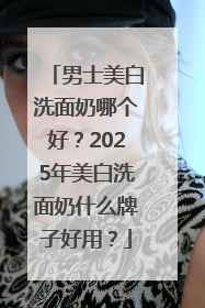 男士美白洗面奶哪个好？2025年美白洗面奶什么牌子好用？