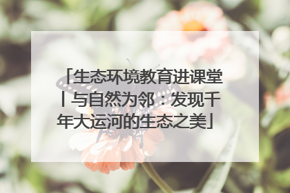 生态环境教育进课堂丨与自然为邻：发现千年大运河的生态之美