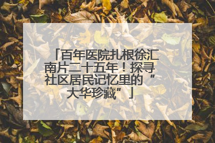 百年医院扎根徐汇南片二十五年！探寻社区居民记忆里的“大华珍藏”