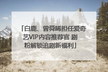 白鹿、曾舜晞担任爱奇艺VIP内容推荐官 剧粉解锁追剧新福利