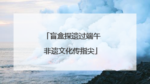 盲盒探遗过端午 非遗文化传指尖