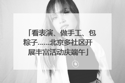 看表演、做手工、包粽子……北京多社区开展丰富活动庆端午