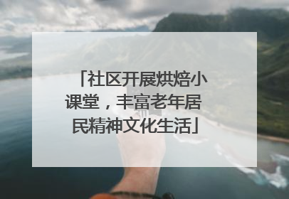 社区开展烘焙小课堂，丰富老年居民精神文化生活