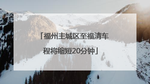福州主城区至福清车程将缩短20分钟