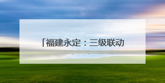 福建永定：三级联动筑牢防汛“安全网”