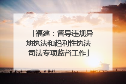 福建：督导违规异地执法和趋利性执法司法专项监督工作