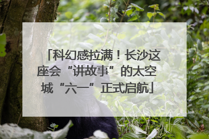 科幻感拉满！长沙这座会“讲故事”的太空城“六一”正式启航