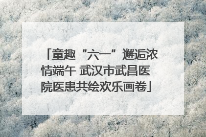 童趣“六一”邂逅浓情端午 武汉市武昌医院医患共绘欢乐画卷