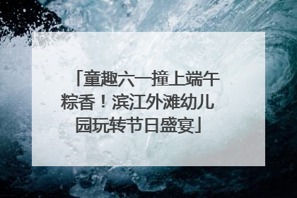 童趣六一撞上端午粽香！滨江外滩幼儿园玩转节日盛宴