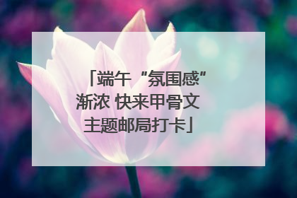 端午“氛围感”渐浓 快来甲骨文主题邮局打卡