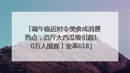 端午临近时令美食成消费热点，百斤大西瓜吸引超10万人围观丨变革618