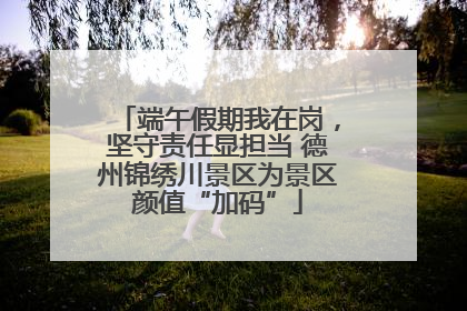 端午假期我在岗，坚守责任显担当 德州锦绣川景区为景区颜值“加码”