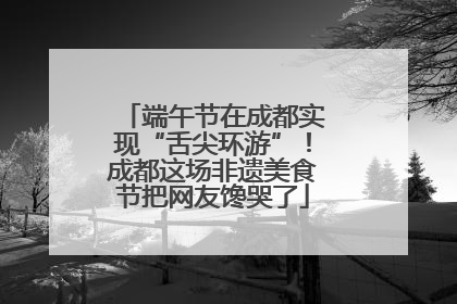 端午节在成都实现“舌尖环游”！成都这场非遗美食节把网友馋哭了