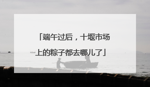 端午过后，十堰市场上的粽子都去哪儿了