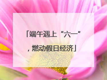 端午遇上“六一”，燃动假日经济