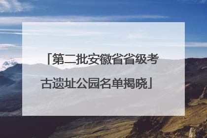 第二批安徽省省级考古遗址公园名单揭晓