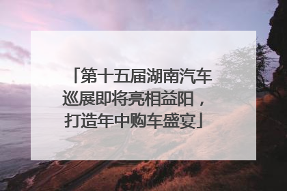 第十五届湖南汽车巡展即将亮相益阳，打造年中购车盛宴