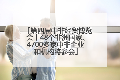第四届中非经贸博览会丨48个非洲国家、4700多家中非企业和机构将参会