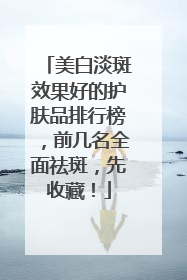 美白淡斑效果好的护肤品排行榜，前几名全面祛斑，先收藏！