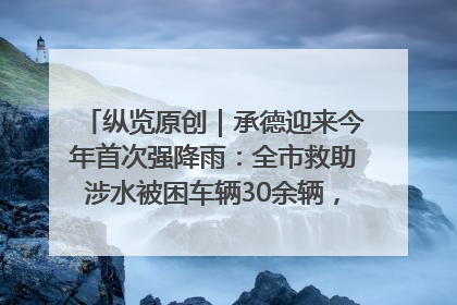 纵览原创｜承德迎来今年首次强降雨：全市救助涉水被困车辆30余辆，8日晚市区已无积水路段，交通恢复畅通
