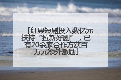 红果短剧投入数亿元扶持“拉新好剧”，已有20余家合作方获百万元额外激励