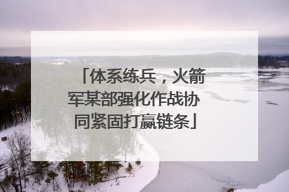 体系练兵，火箭军某部强化作战协同紧固打赢链条